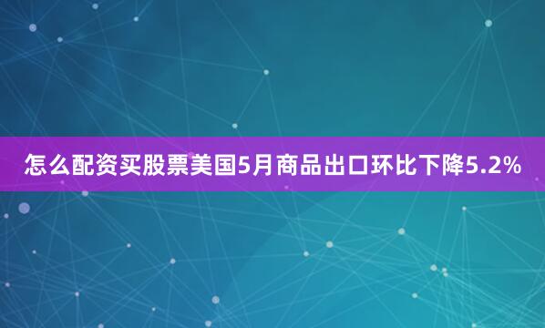 怎么配资买股票美国5月商品出口环比下降5.2%