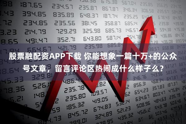 股票融配资APP下载 你能想象一篇十万+的公众号文章，留言评论区热闹成什么样子么？