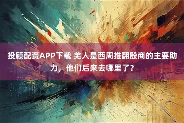 投顾配资APP下载 羌人是西周推翻殷商的主要助力，他们后来去哪里了？