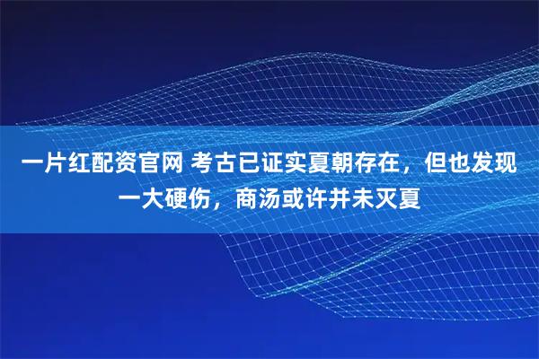 一片红配资官网 考古已证实夏朝存在，但也发现一大硬伤，商汤或许并未灭夏