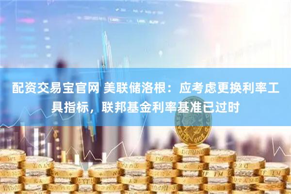 配资交易宝官网 美联储洛根：应考虑更换利率工具指标，联邦基金利率基准已过时