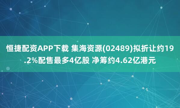 恒捷配资APP下载 集海资源(02489)拟折让约19.2%配售最多4亿股 净筹约4.62亿港元
