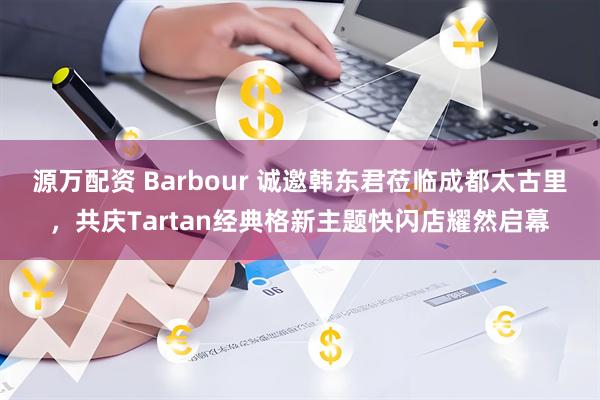 源万配资 Barbour 诚邀韩东君莅临成都太古里，共庆Tartan经典格新主题快闪店耀然启幕