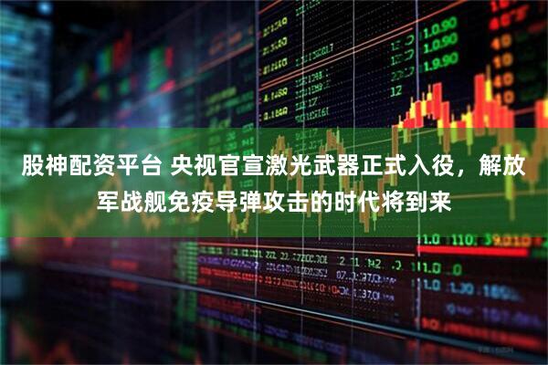 股神配资平台 央视官宣激光武器正式入役，解放军战舰免疫导弹攻击的时代将到来