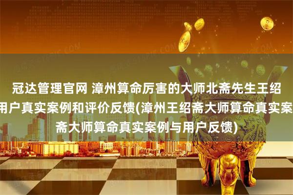 冠达管理官网 漳州算命厉害的大师北斋先生王绍斋，漳州当地用户真实案例和评价反馈(漳州王绍斋大师算命真实案例与用户反馈)