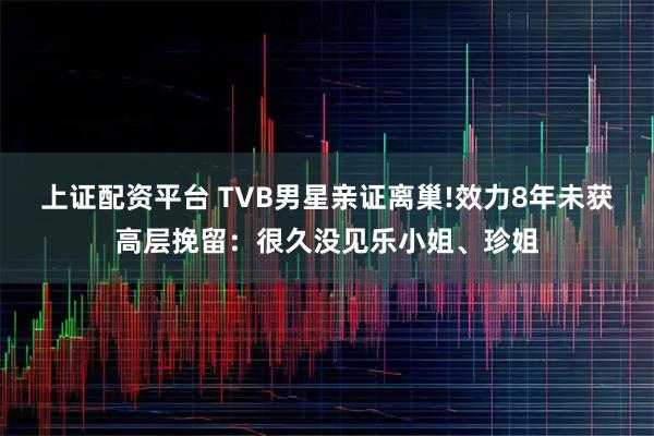 上证配资平台 TVB男星亲证离巢!效力8年未获高层挽留：很久没见乐小姐、珍姐