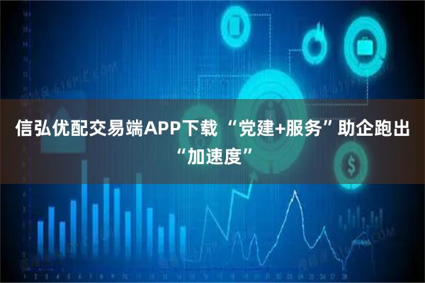信弘优配交易端APP下载 “党建+服务”助企跑出“加速度”