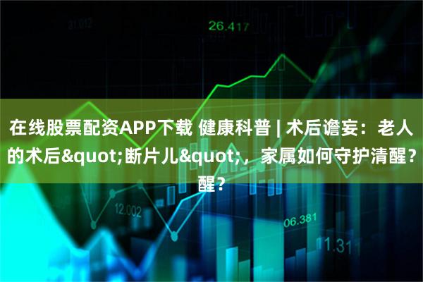 在线股票配资APP下载 健康科普 | 术后谵妄:老人的术后"断片儿",家属如何守护清醒?
