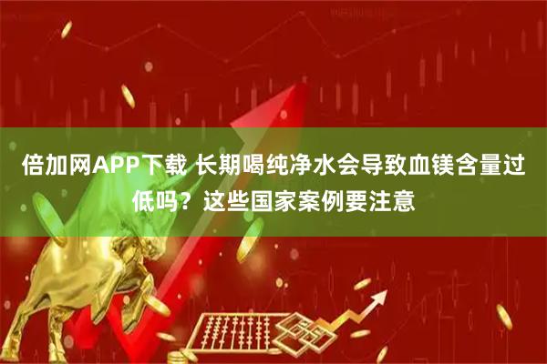 倍加网APP下载 长期喝纯净水会导致血镁含量过低吗?这些国家案例要注意