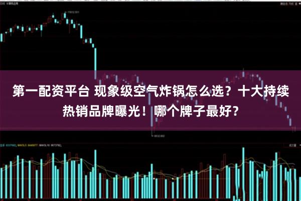 第一配资平台 现象级空气炸锅怎么选?十大持续热销品牌曝光!哪个牌子最好?