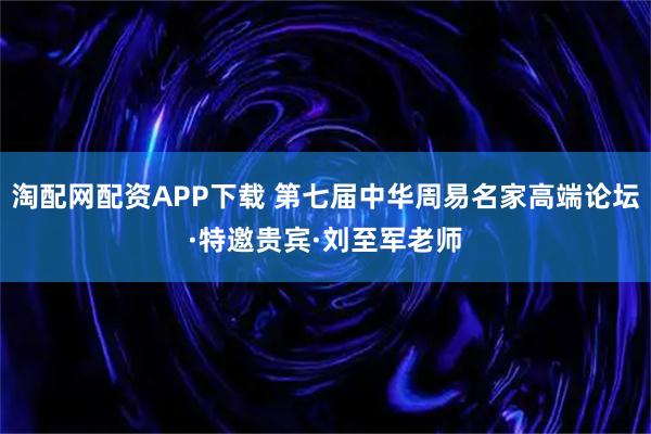 淘配网配资APP下载 第七届中华周易名家高端论坛·特邀贵宾·刘至军老师