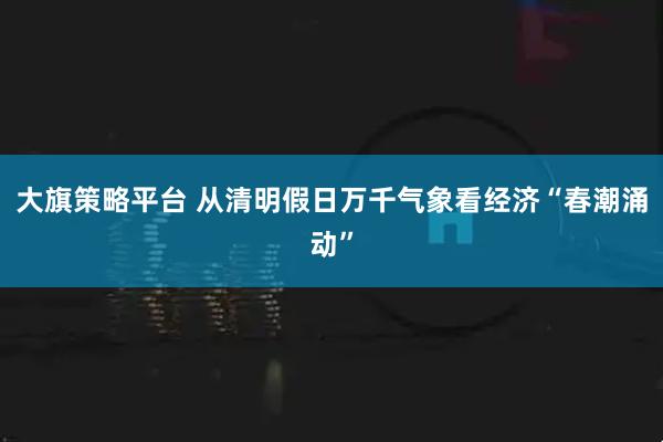 大旗策略平台 从清明假日万千气象看经济“春潮涌动”
