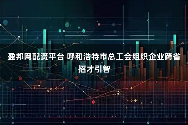 盈邦网配资平台 呼和浩特市总工会组织企业跨省招才引智