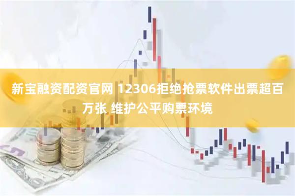 新宝融资配资官网 12306拒绝抢票软件出票超百万张 维护公平购票环境