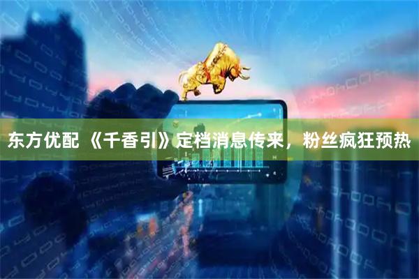 东方优配 《千香引》定档消息传来，粉丝疯狂预热