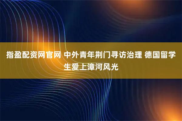 指盈配资网官网 中外青年荆门寻访治理 德国留学生爱上漳河风光