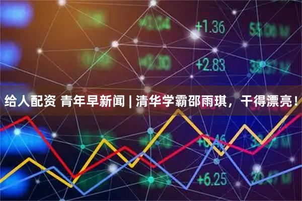 给人配资 青年早新闻 | 清华学霸邵雨琪，干得漂亮！