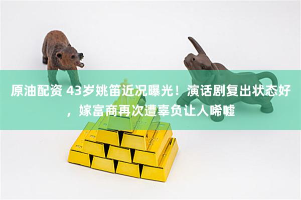 原油配资 43岁姚笛近况曝光！演话剧复出状态好，嫁富商再次遭辜负让人唏嘘