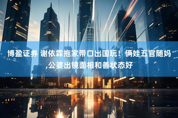 博盈证券 谢依霖拖家带口出国玩！俩娃五官随妈,公婆出镜面相和善状态好