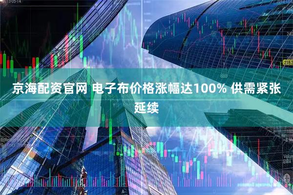 京海配资官网 电子布价格涨幅达100% 供需紧张延续