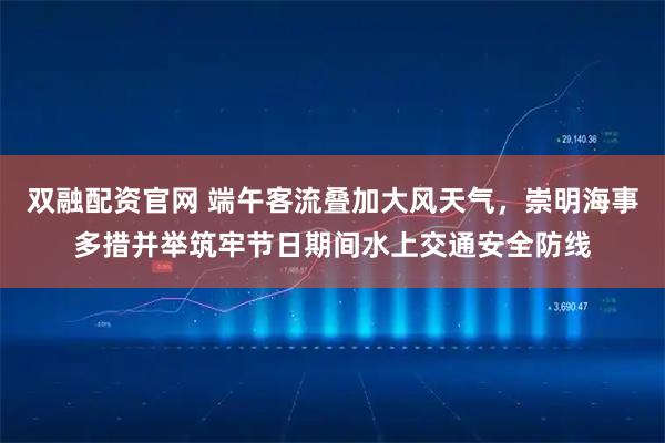 双融配资官网 端午客流叠加大风天气，崇明海事多措并举筑牢节日期间水上交通安全防线