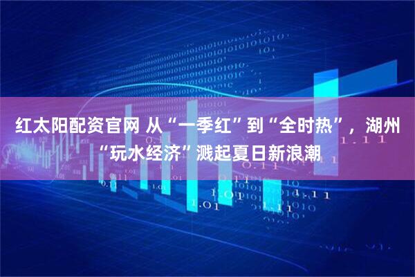红太阳配资官网 从“一季红”到“全时热”，湖州“玩水经济”溅起夏日新浪潮