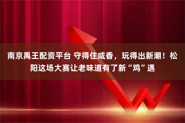 南京禹王配资平台 守得住咸香,玩得出新潮!松阳这场大赛让老味道有了新“鸡”遇