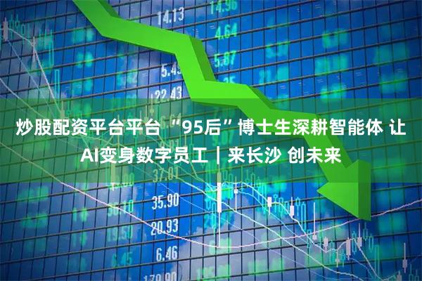 炒股配资平台平台 “95后”博士生深耕智能体 让AI变身数字员工｜来长沙 创未来