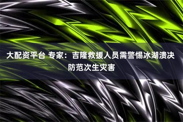 大配资平台 专家：吉隆救援人员需警惕冰湖溃决 防范次生灾害