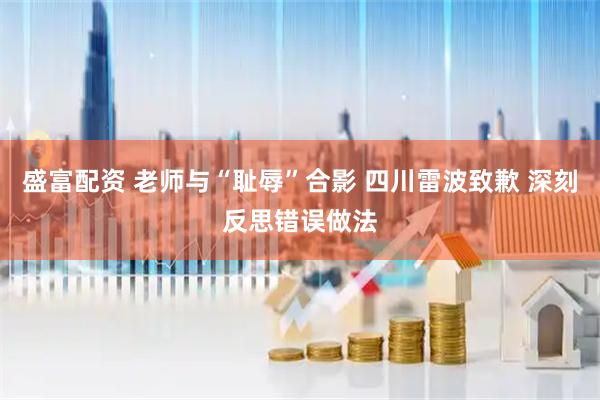 盛富配资 老师与“耻辱”合影 四川雷波致歉 深刻反思错误做法