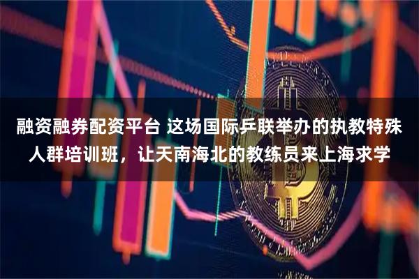 融资融券配资平台 这场国际乒联举办的执教特殊人群培训班，让天南海北的教练员来上海求学