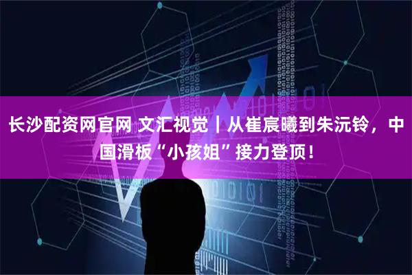 长沙配资网官网 文汇视觉｜从崔宸曦到朱沅铃，中国滑板“小孩姐”接力登顶！